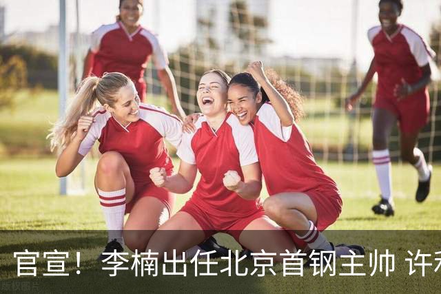 官宣！李楠出任北京首钢主帅 许利民担任总教练